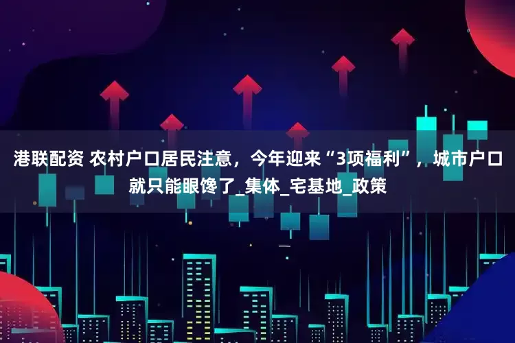 港联配资 农村户口居民注意，今年迎来“3项福利”，城市户口就只能眼馋了_集体_宅基地_政策