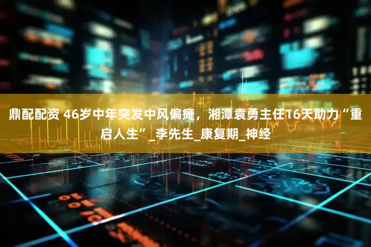 鼎配配资 46岁中年突发中风偏瘫，湘潭袁勇主任16天助力“重启人生”_李先生_康复期_神经