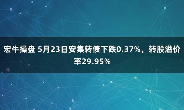 宏牛操盘 5月23日安集转债下跌0.37%，转股溢价率29.95%