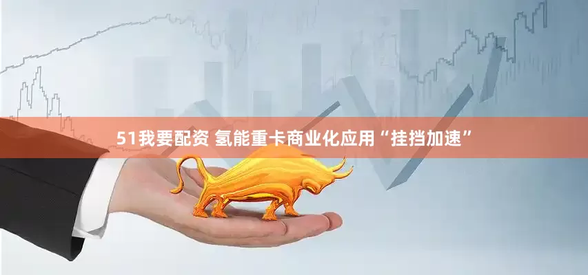 51我要配资 氢能重卡商业化应用“挂挡加速”