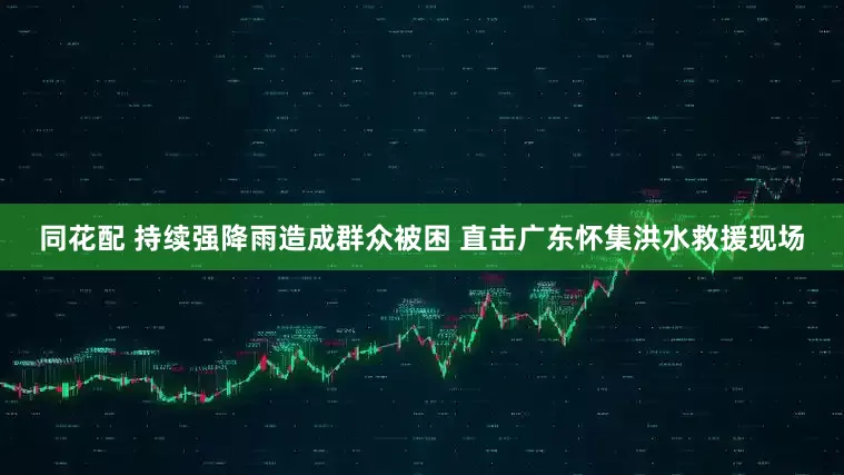 同花配 持续强降雨造成群众被困 直击广东怀集洪水救援现场