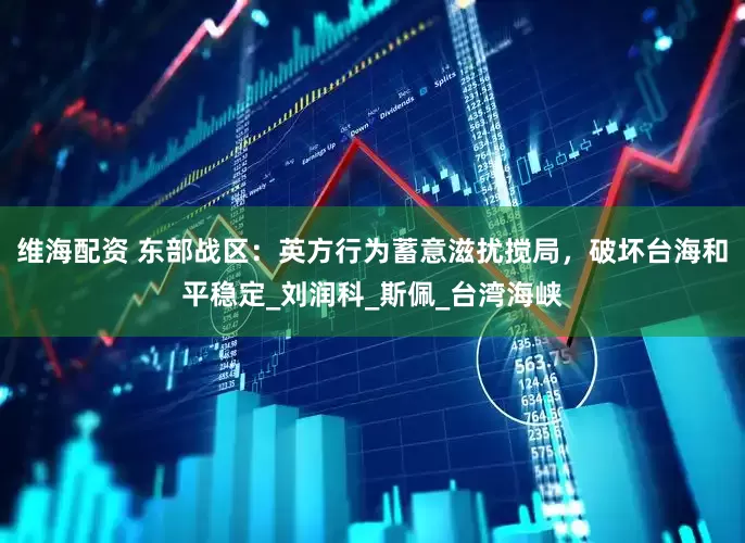 维海配资 东部战区：英方行为蓄意滋扰搅局，破坏台海和平稳定_刘润科_斯佩_台湾海峡