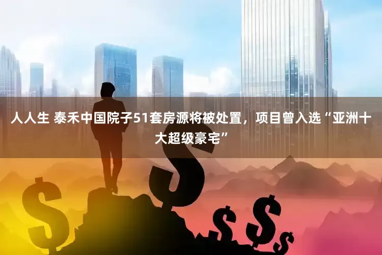 人人生 泰禾中国院子51套房源将被处置，项目曾入选“亚洲十大超级豪宅”