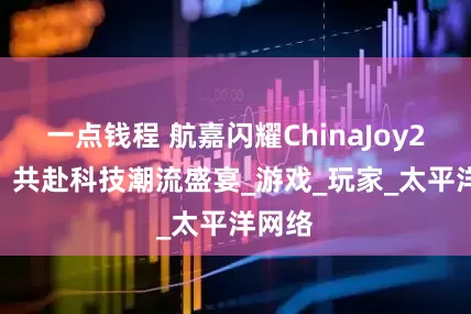 一点钱程 航嘉闪耀ChinaJoy2025：共赴科技潮流盛宴_游戏_玩家_太平洋网络
