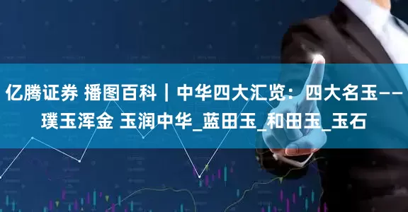 亿腾证券 播图百科｜中华四大汇览：四大名玉——璞玉浑金 玉润中华_蓝田玉_和田玉_玉石