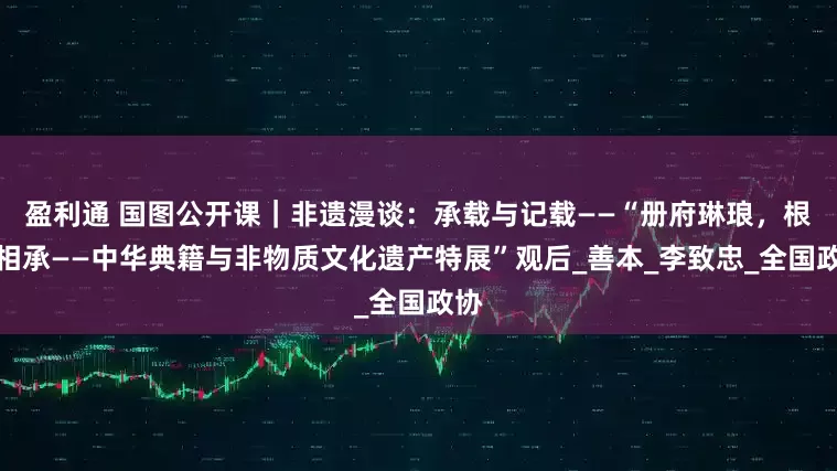 盈利通 国图公开课｜非遗漫谈：承载与记载——“册府琳琅，根脉相承——中华典籍与非物质文化遗产特展”观后_善本_李致忠_全国政协