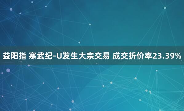 益阳指 寒武纪-U发生大宗交易 成交折价率23.39%