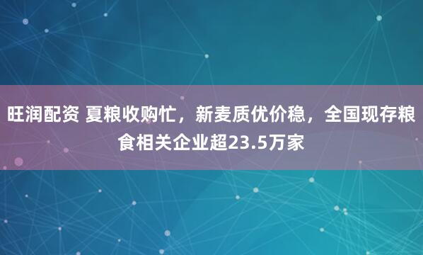 旺润配资 夏粮收购忙，新麦质优价稳，全国现存粮食相关企业超23.5万家