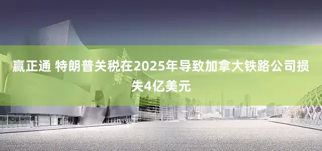 赢正通 特朗普关税在2025年导致加拿大铁路公司损失4亿美元