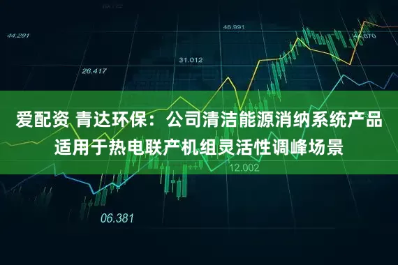 爱配资 青达环保：公司清洁能源消纳系统产品适用于热电联产机组灵活性调峰场景