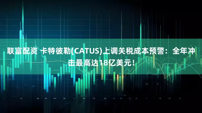 联富配资 卡特彼勒(CATUS)上调关税成本预警：全年冲击最高达18亿美元！